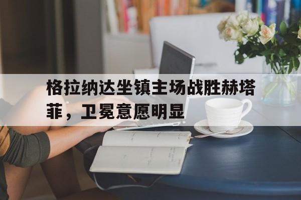格拉纳达坐镇主场战胜赫塔菲，卫冕意愿明显的简单介绍