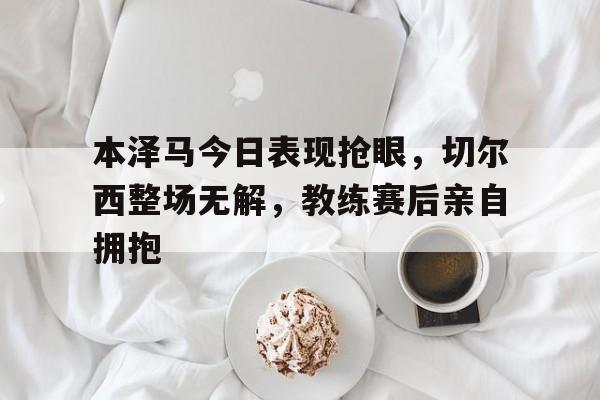 本泽马今日表现抢眼，切尔西整场无解，教练赛后亲自拥抱帕瓦罗蒂重归苏莲托